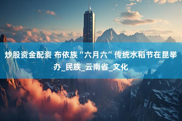 炒股资金配资 布依族“六月六”传统水稻节在昆举办_民族_云南省_文化