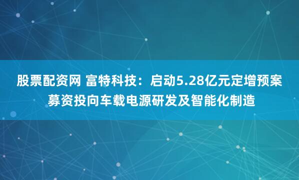 股票配资网 富特科技：启动5.28亿元定增预案 募资投向车载电源研发及智能化制造