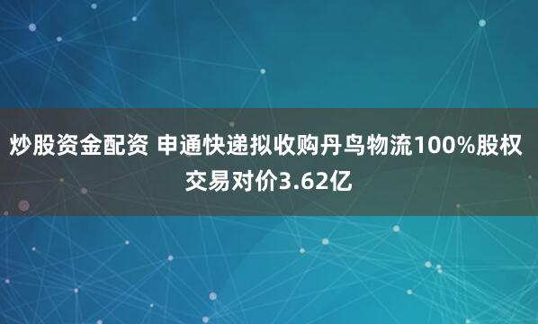 炒股资金配资 申通快递拟收购丹鸟物流100%股权 交易对价3.62亿