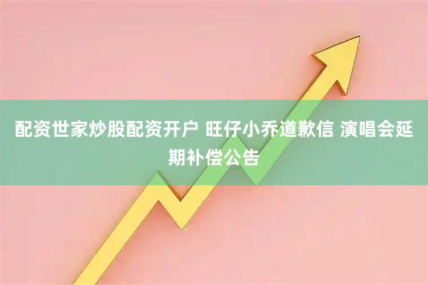 配资世家炒股配资开户 旺仔小乔道歉信 演唱会延期补偿公告