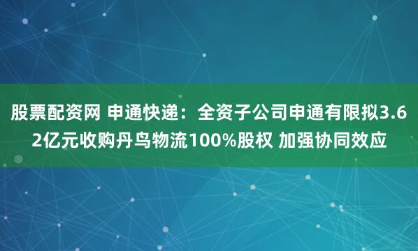 股票配资网 申通快递：全资子公司申通有限拟3.62亿元收购丹鸟物流100%股权 加强协同效应
