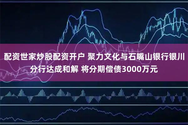 配资世家炒股配资开户 聚力文化与石嘴山银行银川分行达成和解 将分期偿债3000万元