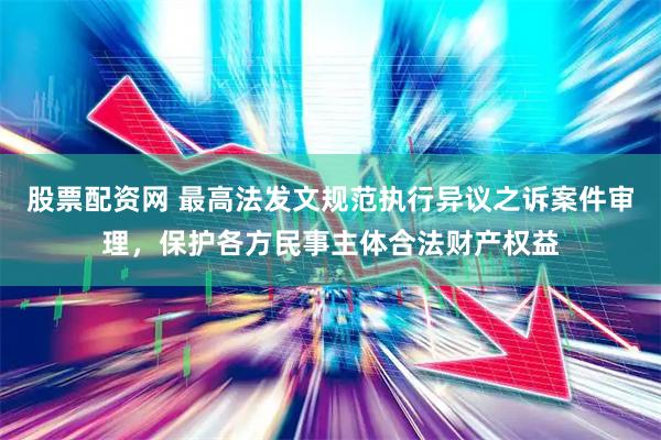 股票配资网 最高法发文规范执行异议之诉案件审理，保护各方民事主体合法财产权益