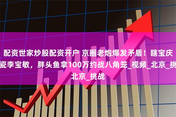 配资世家炒股配资开户 京圈老炮爆发矛盾！瞎宝庆碰瓷李宝敏，胖头鱼拿100万约战八角笼_视频_北京_挑战