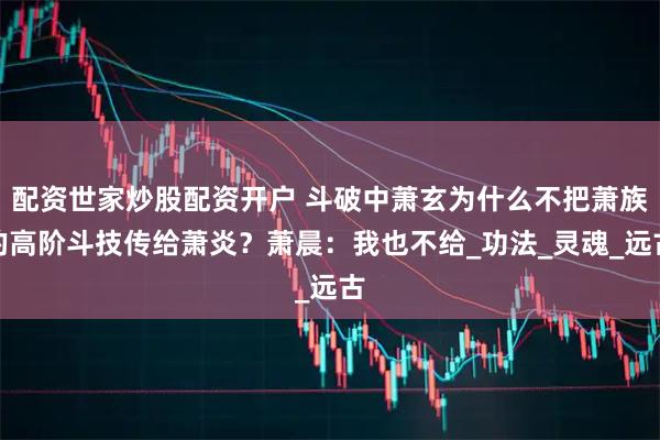 配资世家炒股配资开户 斗破中萧玄为什么不把萧族的高阶斗技传给萧炎？萧晨：我也不给_功法_灵魂_远古
