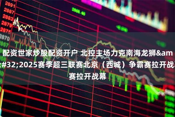 配资世家炒股配资开户 北控主场力克南海龙狮&#32;2025赛季超三联赛北京（西城）争霸赛拉开战幕