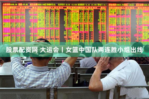 股票配资网 大运会丨女篮中国队两连胜小组出线