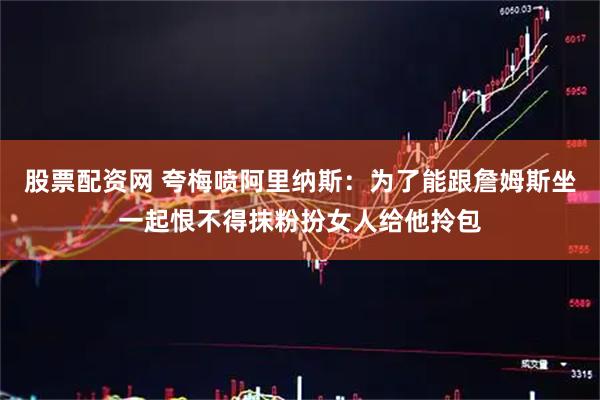 股票配资网 夸梅喷阿里纳斯：为了能跟詹姆斯坐一起恨不得抹粉扮女人给他拎包