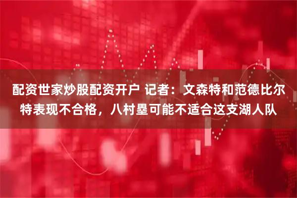 配资世家炒股配资开户 记者：文森特和范德比尔特表现不合格，八村塁可能不适合这支湖人队