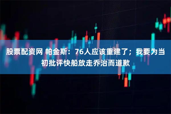 股票配资网 帕金斯：76人应该重建了；我要为当初批评快船放走乔治而道歉