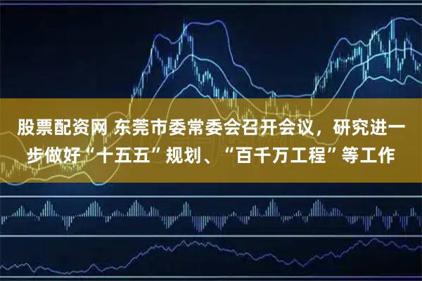 股票配资网 东莞市委常委会召开会议，研究进一步做好“十五五”规划、“百千万工程”等工作