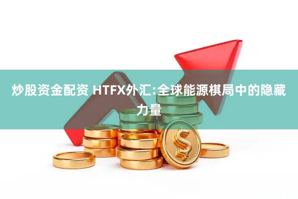 炒股资金配资 HTFX外汇:全球能源棋局中的隐藏力量
