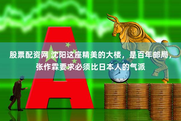 股票配资网 沈阳这座精美的大楼，是百年邮局，张作霖要求必须比日本人的气派