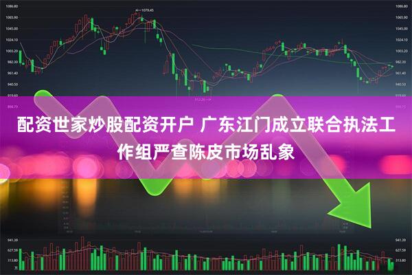 配资世家炒股配资开户 广东江门成立联合执法工作组严查陈皮市场乱象
