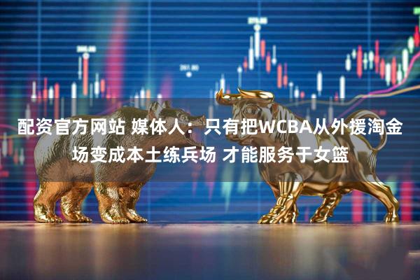 配资官方网站 媒体人：只有把WCBA从外援淘金场变成本土练兵场 才能服务于女篮