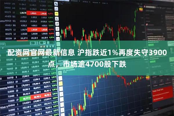 配资网官网最新信息 沪指跌近1%再度失守3900点，市场逾4700股下跌