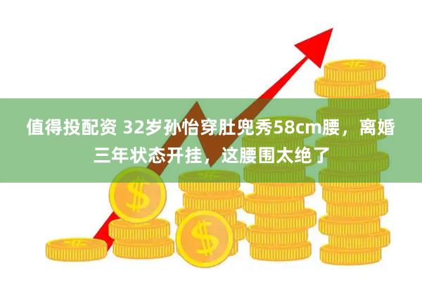 值得投配资 32岁孙怡穿肚兜秀58cm腰，离婚三年状态开挂，这腰围太绝了