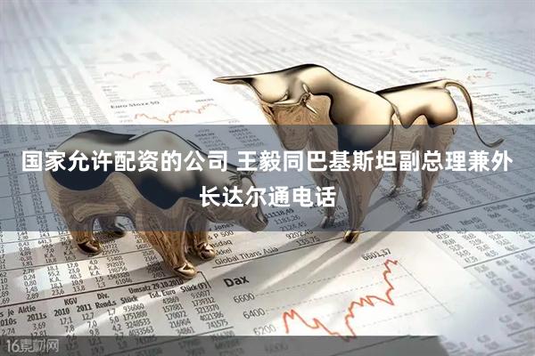 国家允许配资的公司 王毅同巴基斯坦副总理兼外长达尔通电话