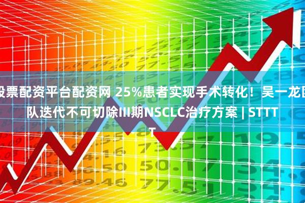 股票配资平台配资网 25%患者实现手术转化！吴一龙团队迭代不可切除III期NSCLC治疗方案 | STTT