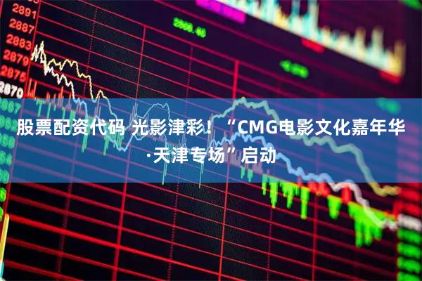 股票配资代码 光影津彩！“CMG电影文化嘉年华·天津专场”启动