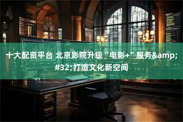 十大配资平台 北京影院升级“电影+”服务 打造文化新空间
