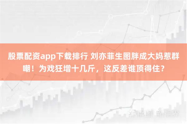 股票配资app下载排行 刘亦菲生图胖成大妈惹群嘲！为戏狂增十几斤，这反差谁顶得住？